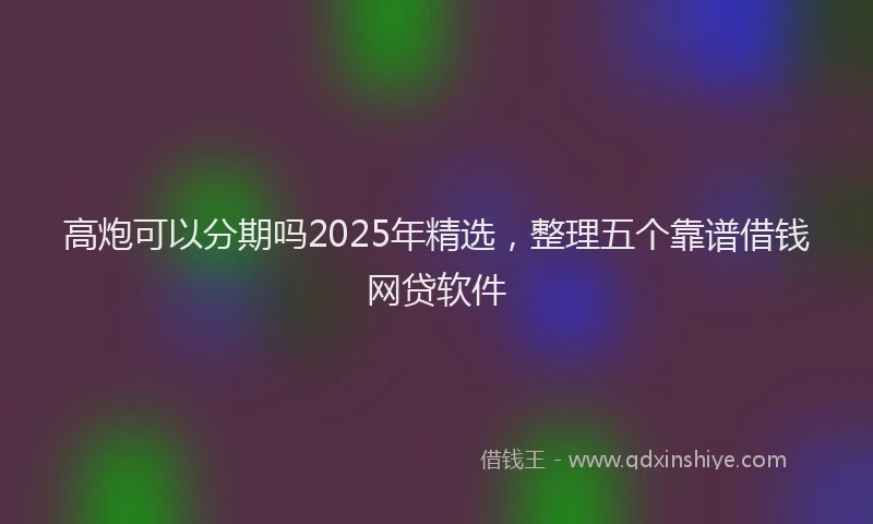 高炮可以分期吗2025年精选，整理五个靠谱借钱网贷软件