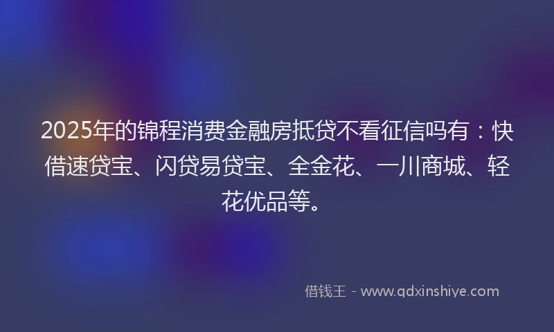 2025年的锦程消费金融房抵贷不看征信吗有：快借速贷宝、闪贷易贷宝、全金花、一川商城、轻花优品等。