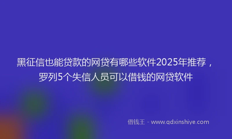 黑征信也能贷款的网贷有哪些软件2025年推荐，罗列5个失信人员可以借钱的网贷软件