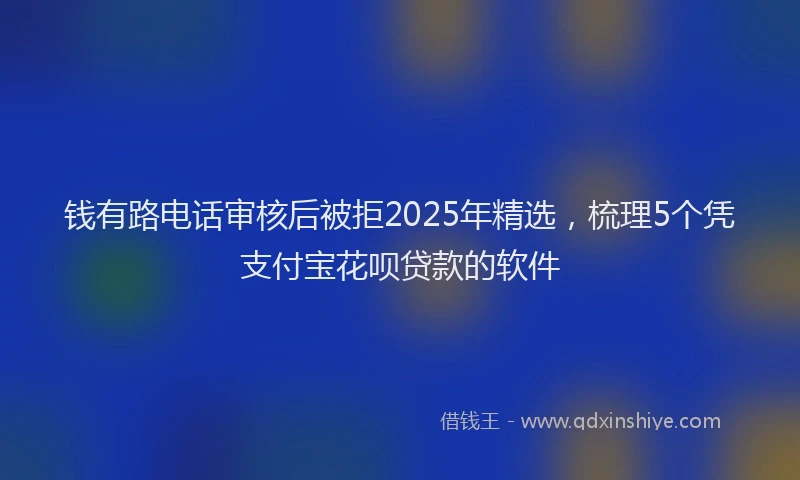 钱有路电话审核后被拒2025年精选，梳理5个凭支付宝花呗贷款的软件