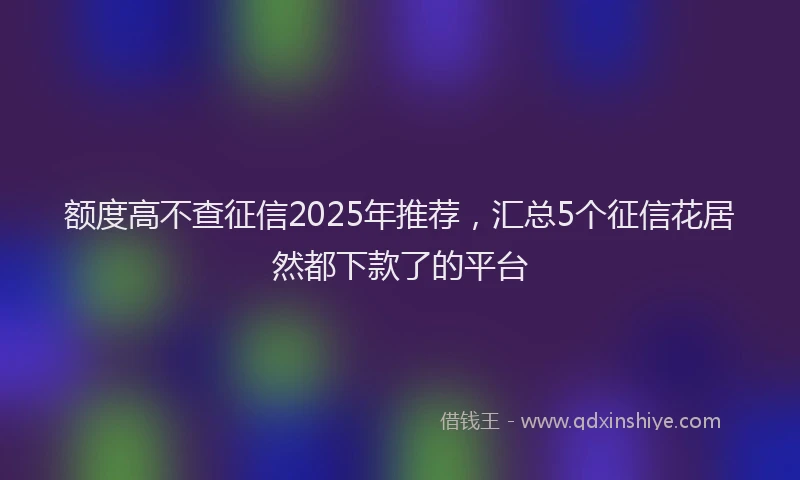 额度高不查征信2025年推荐，汇总5个征信花居然都下款了的平台