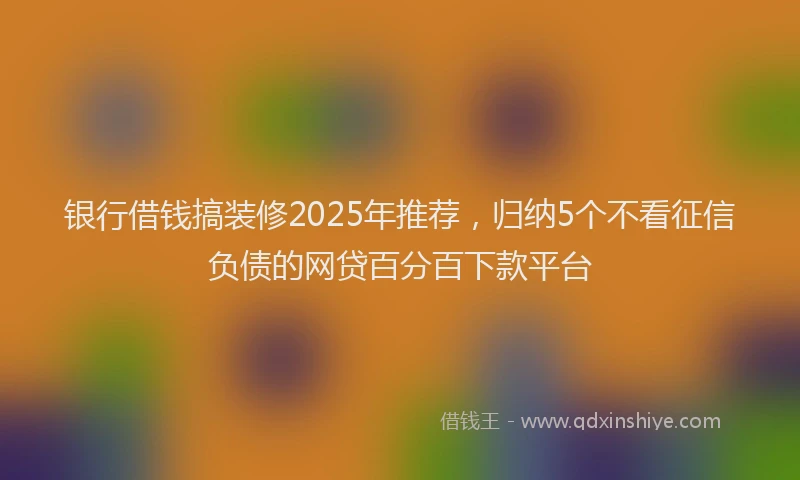 银行借钱搞装修2025年推荐，归纳5个不看征信负债的网贷百分百下款平台