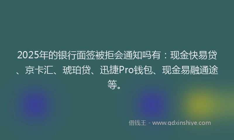 2025年的银行面签被拒会通知吗有：现金快易贷、京卡汇、琥珀贷、迅捷Pro钱包、现金易融通途等。