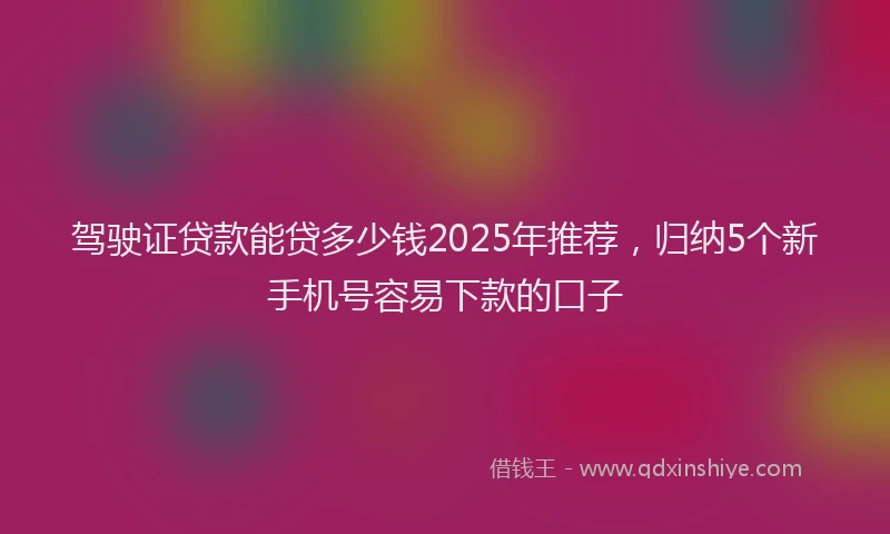驾驶证贷款能贷多少钱2025年推荐，归纳5个新手机号容易下款的口子