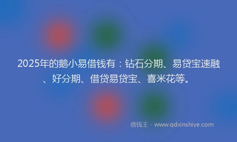 2025年的鹅小易借钱有：钻石分期、易贷宝速融、好分期、借贷易贷宝、喜米花等。