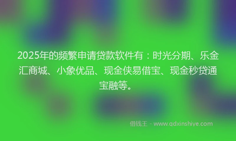 2025年的频繁申请贷款软件有：时光分期、乐金汇商城、小象优品、现金侠易借宝、现金秒贷通宝融等。