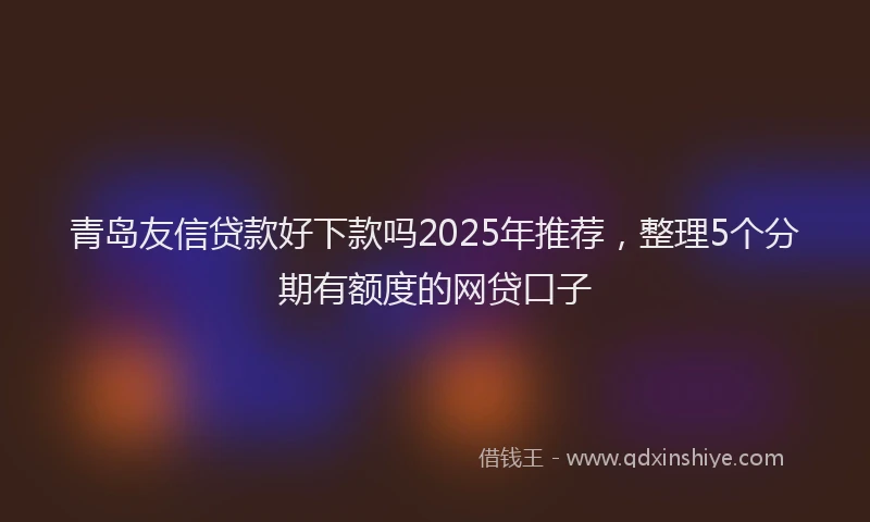 青岛友信贷款好下款吗2025年推荐，整理5个分期有额度的网贷口子