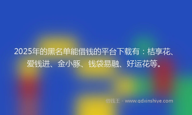 2025年的黑名单能借钱的平台下载有：桔享花、爱钱进、金小豚、钱袋易融、好运花等。