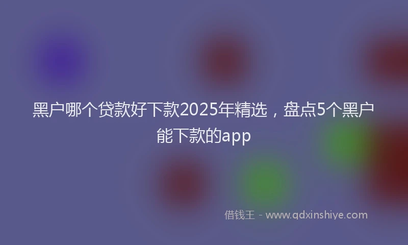 黑户哪个贷款好下款2025年精选，盘点5个黑户能下款的app