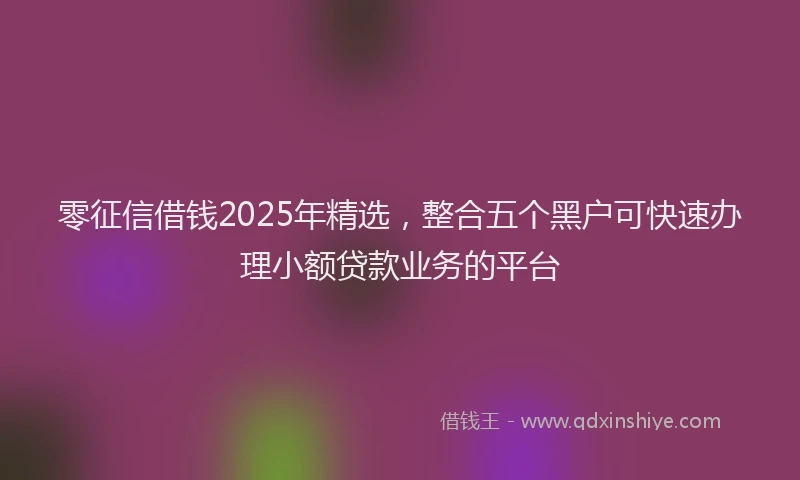 零征信借钱2025年精选，整合五个黑户可快速办理小额贷款业务的平台
