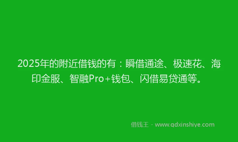 2025年的附近借钱的有：瞬借通途、极速花、海印金服、智融Pro+钱包、闪借易贷通等。