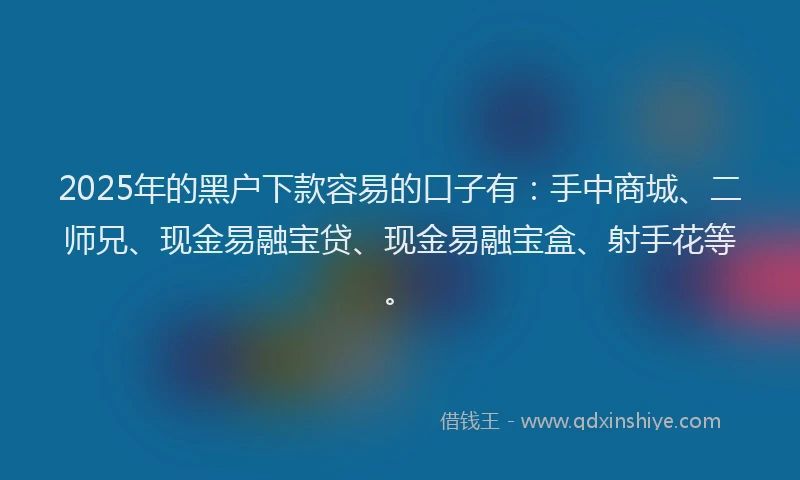 2025年的黑户下款容易的口子有：手中商城、二师兄、现金易融宝贷、现金易融宝盒、射手花等。