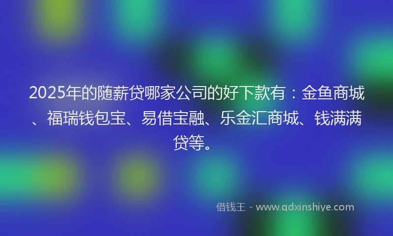 2025年的随薪贷哪家公司的好下款有：金鱼商城、福瑞钱包宝、易借宝融、乐金汇商城、钱满满贷等。