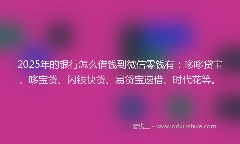 2025年的银行怎么借钱到微信零钱有：哆哆贷宝、哆宝贷、闪银快贷、易贷宝速借、时代花等。