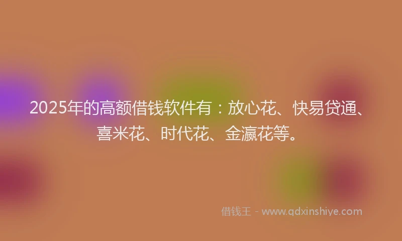 2025年的高额借钱软件有：放心花、快易贷通、喜米花、时代花、金瀛花等。