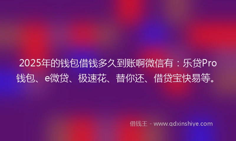 2025年的钱包借钱多久到账啊微信有：乐贷Pro钱包、e微贷、极速花、替你还、借贷宝快易等。