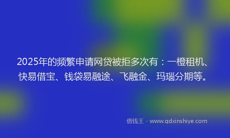 2025年的频繁申请网贷被拒多次有：一橙租机、快易借宝、钱袋易融途、飞融金、玛瑙分期等。