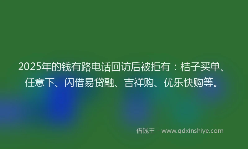2025年的钱有路电话回访后被拒有：桔子买单、任意下、闪借易贷融、吉祥购、优乐快购等。