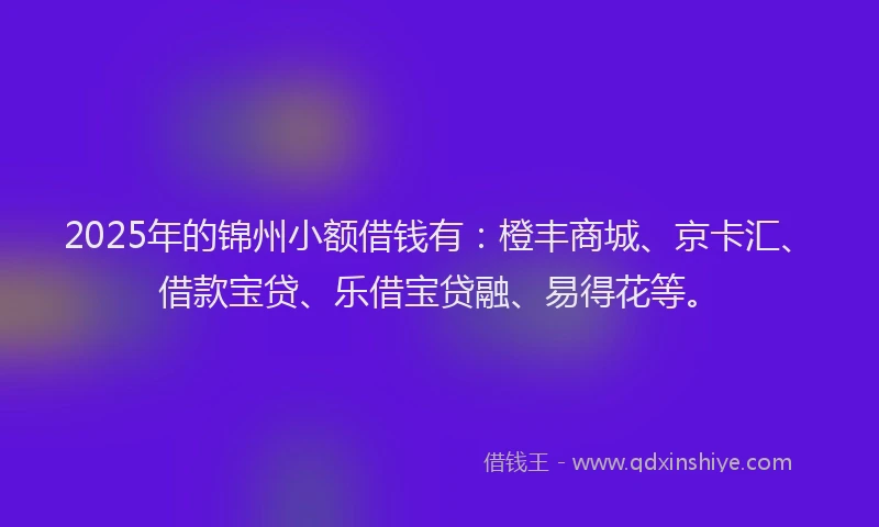 2025年的锦州小额借钱有：橙丰商城、京卡汇、借款宝贷、乐借宝贷融、易得花等。
