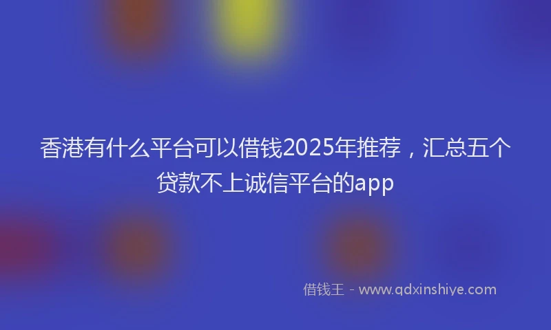 香港有什么平台可以借钱2025年推荐，汇总五个贷款不上诚信平台的app