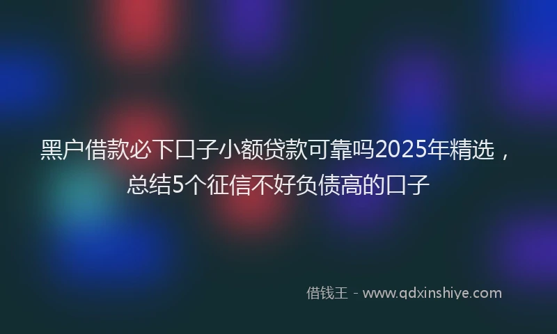 黑户借款必下口子小额贷款可靠吗2025年精选，总结5个征信不好负债高的口子