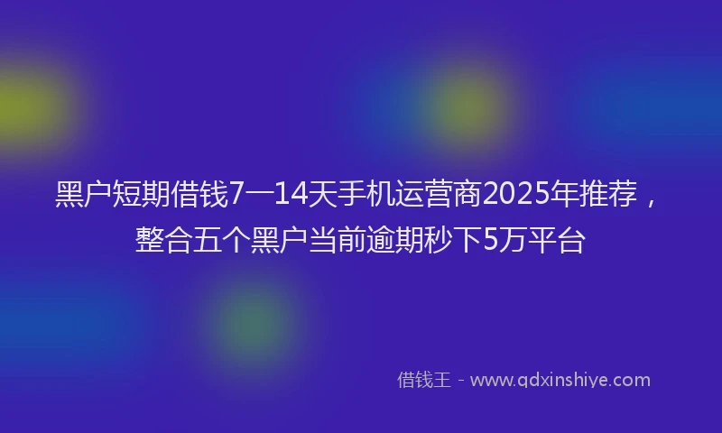 黑户短期借钱7一14天手机运营商2025年推荐，整合五个黑户当前逾期秒下5万平台