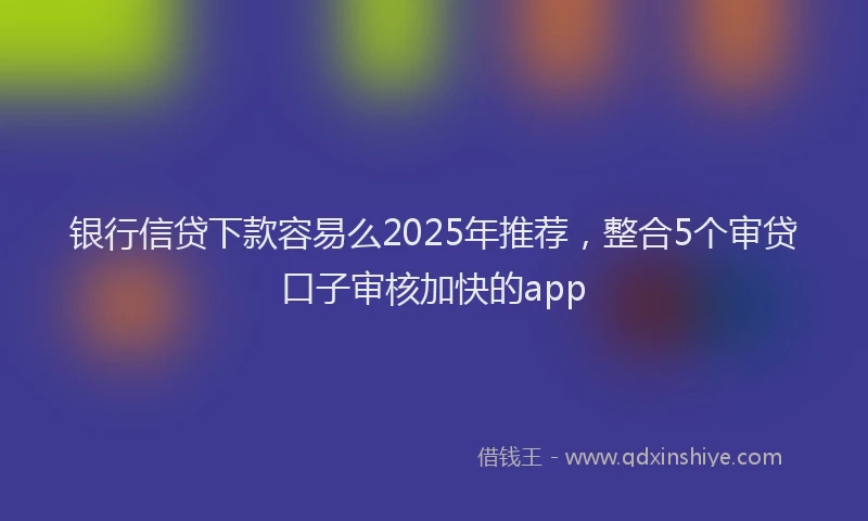 银行信贷下款容易么2025年推荐，整合5个审贷口子审核加快的app