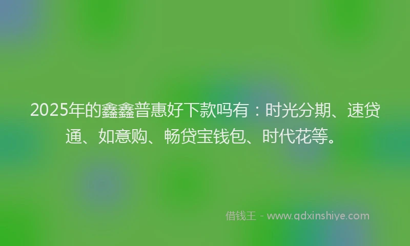 2025年的鑫鑫普惠好下款吗有：时光分期、速贷通、如意购、畅贷宝钱包、时代花等。