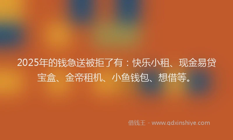 2025年的钱急送被拒了有：快乐小租、现金易贷宝盒、金帝租机、小鱼钱包、想借等。