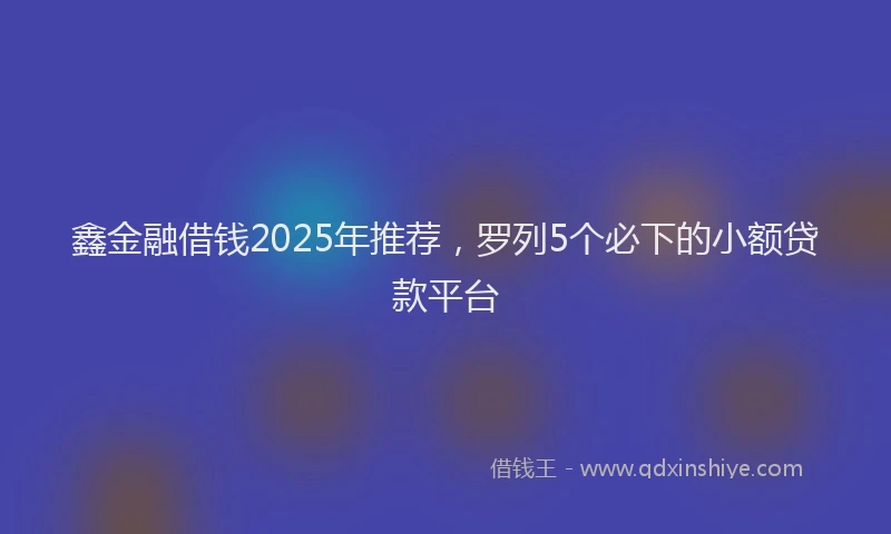 鑫金融借钱2025年推荐，罗列5个必下的小额贷款平台