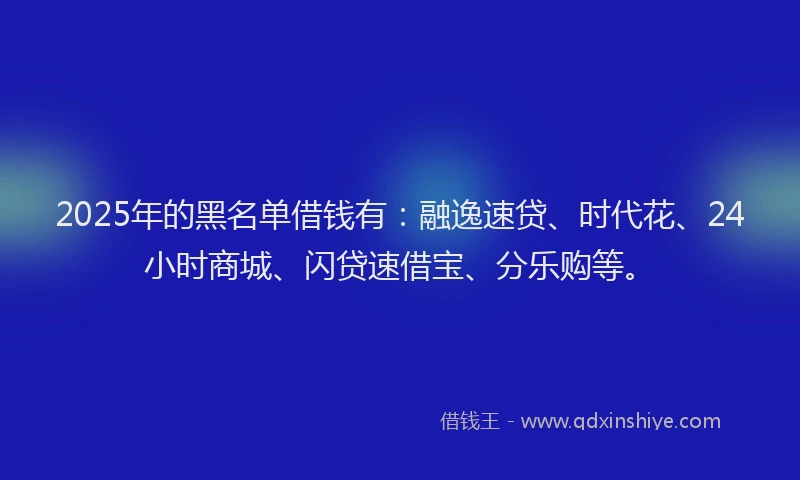2025年的黑名单借钱有：融逸速贷、时代花、24小时商城、闪贷速借宝、分乐购等。