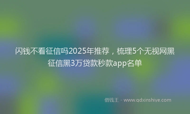 闪钱不看征信吗2025年推荐，梳理5个无视网黑征信黑3万贷款秒款app名单