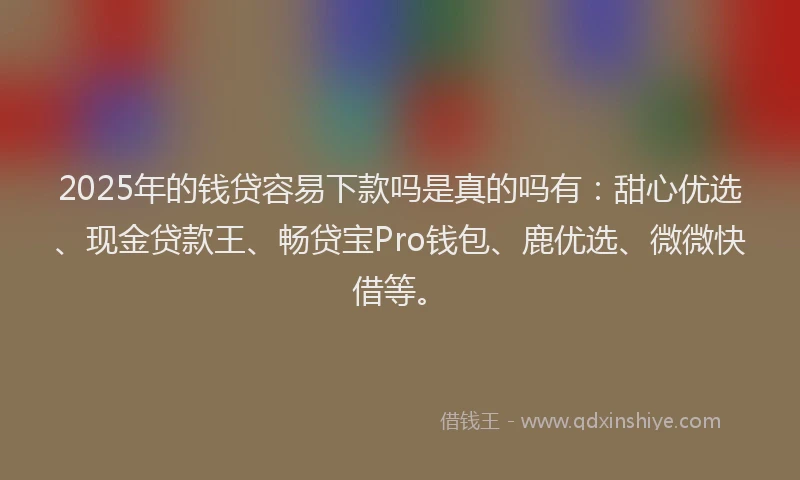 2025年的钱贷容易下款吗是真的吗有：甜心优选、现金贷款王、畅贷宝Pro钱包、鹿优选、微微快借等。