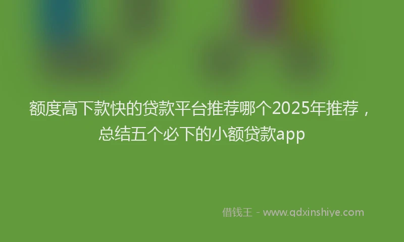 额度高下款快的贷款平台推荐哪个2025年推荐，总结五个必下的小额贷款app