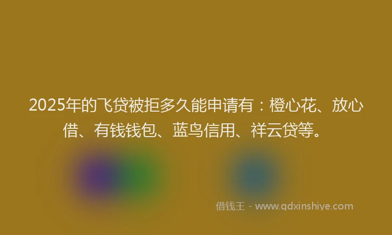 2025年的飞贷被拒多久能申请有：橙心花、放心借、有钱钱包、蓝鸟信用、祥云贷等。