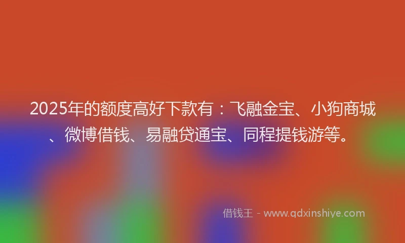 2025年的额度高好下款有：飞融金宝、小狗商城、微博借钱、易融贷通宝、同程提钱游等。