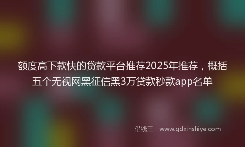 额度高下款快的贷款平台推荐2025年推荐，概括五个无视网黑征信黑3万贷款秒款app名单