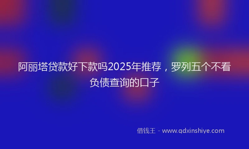 阿丽塔贷款好下款吗2025年推荐，罗列五个不看负债查询的口子
