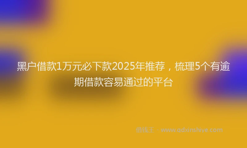 黑户借款1万元必下款2025年推荐，梳理5个有逾期借款容易通过的平台