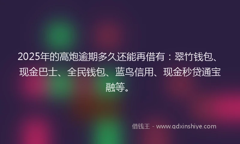 2025年的高炮逾期多久还能再借有：翠竹钱包、现金巴士、全民钱包、蓝鸟信用、现金秒贷通宝融等。