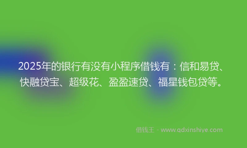 2025年的银行有没有小程序借钱有：信和易贷、快融贷宝、超级花、盈盈速贷、福星钱包贷等。