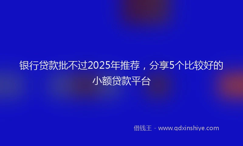 银行贷款批不过2025年推荐，分享5个比较好的小额贷款平台