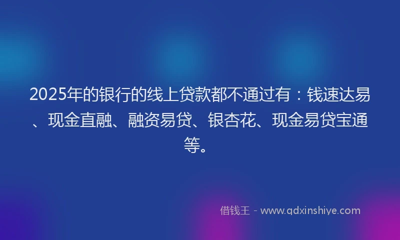 2025年的银行的线上贷款都不通过有：钱速达易、现金直融、融资易贷、银杏花、现金易贷宝通等。