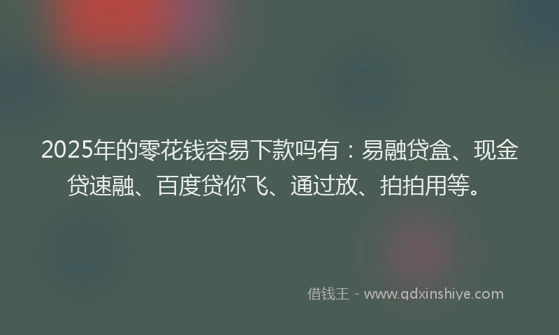 2025年的零花钱容易下款吗有：易融贷盒、现金贷速融、百度贷你飞、通过放、拍拍用等。
