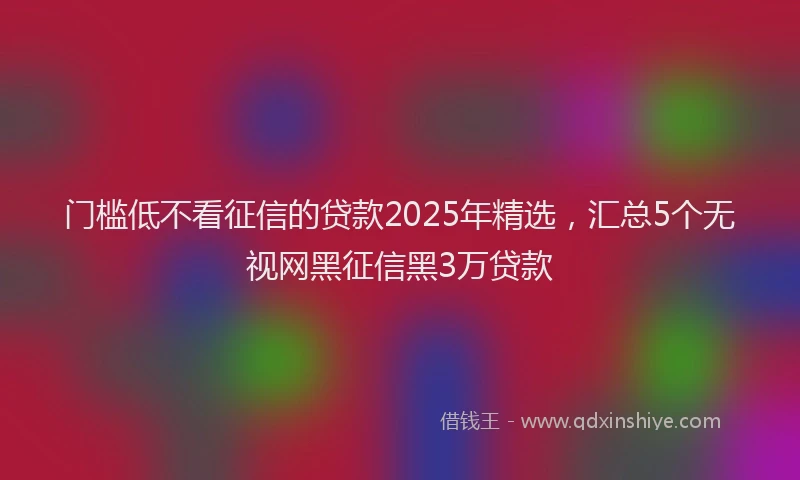 门槛低不看征信的贷款2025年精选，汇总5个无视网黑征信黑3万贷款