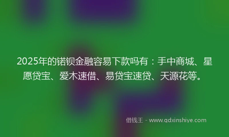 2025年的锘钡金融容易下款吗有：手中商城、星愿贷宝、爱木速借、易贷宝速贷、天源花等。