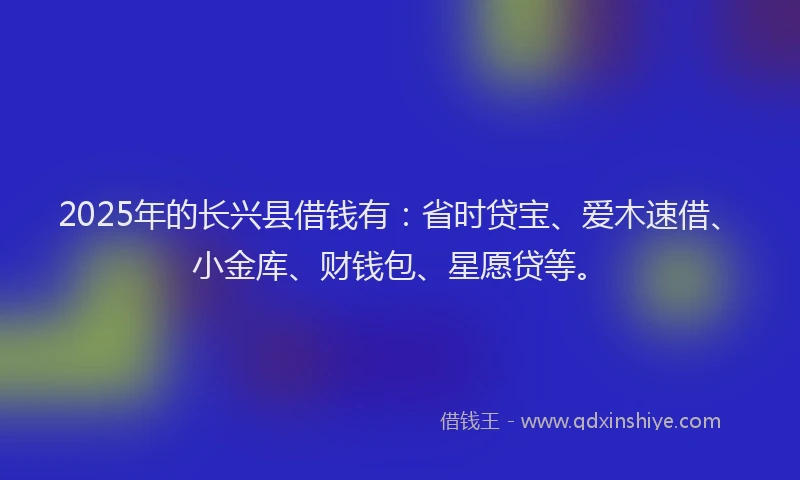 2025年的长兴县借钱有：省时贷宝、爱木速借、小金库、财钱包、星愿贷等。