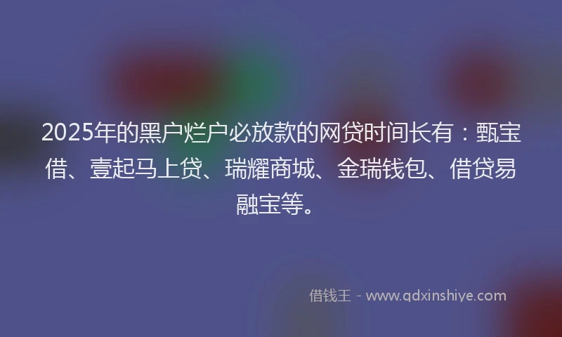 2025年的黑户烂户必放款的网贷时间长有：甄宝借、壹起马上贷、瑞耀商城、金瑞钱包、借贷易融宝等。