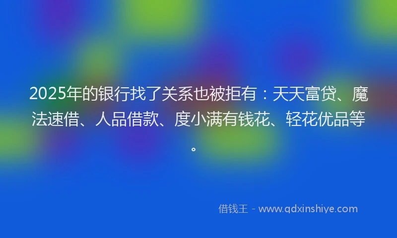 2025年的银行找了关系也被拒有：天天富贷、魔法速借、人品借款、度小满有钱花、轻花优品等。