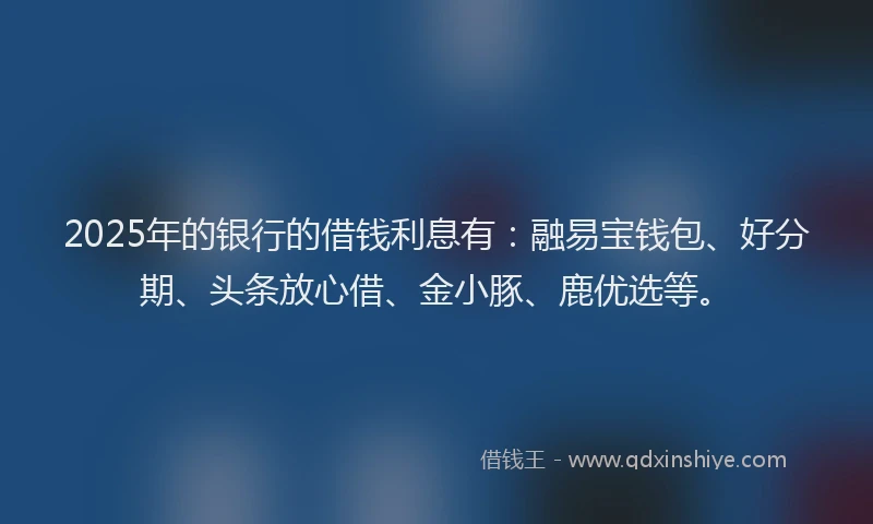 2025年的银行的借钱利息有：融易宝钱包、好分期、头条放心借、金小豚、鹿优选等。